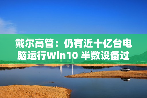 戴尔高管:仍有近十亿台电脑运行Win10 半数设备过于老旧 戴尔高管:仍有近十亿台电脑运行Win10 半数设备过于老旧