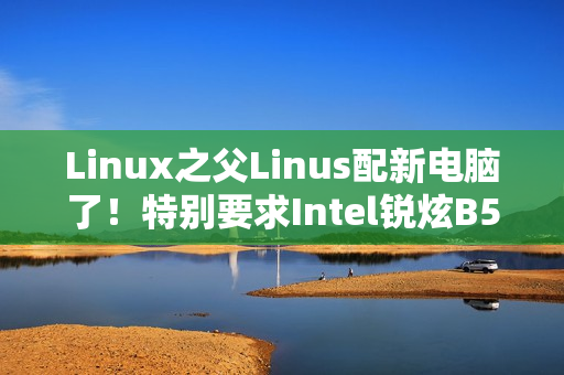 Linux之父Linus配新电脑了！特别要求Intel锐炫B580显卡