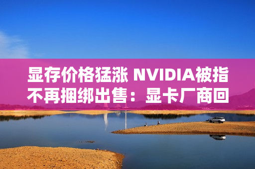 显存价格猛涨 NVIDIA被指不再捆绑出售：显卡厂商回应