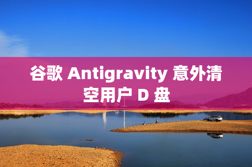 谷歌 Antigravity 意外清空用户 D 盘