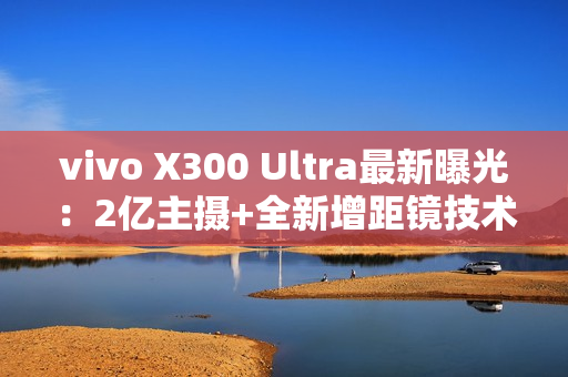 vivo X300 Ultra最新曝光：2亿主摄+全新增距镜技术
