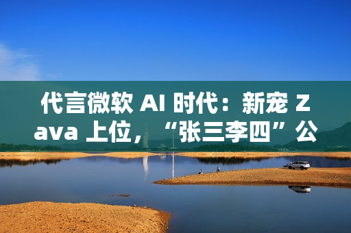 代言微软 AI 时代：新宠 Zava 上位，“张三李四”公司将谢幕
