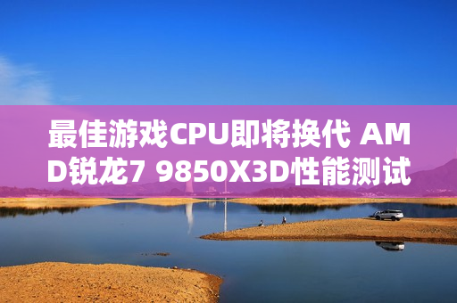 最佳游戏CPU即将换代 AMD锐龙7 9850X3D性能测试曝光