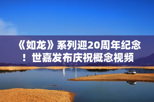 《如龙》系列迎20周年纪念!世嘉发布庆祝概念视频 《如龙》系列迎20周年纪念!世嘉发布庆祝概念视频