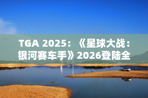 TGA 2025：《星球大战：银河赛车手》2026登陆全平台