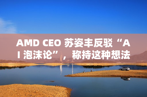 AMD CEO 苏姿丰反驳“AI 泡沫论”，称持这种想法的人有点过于短视