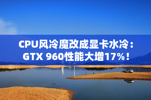 CPU风冷魔改成显卡水冷：GTX 960性能大增17%！