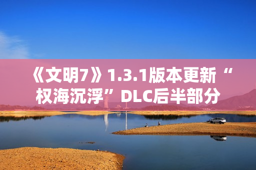 《文明7》1.3.1版本更新“权海沉浮”DLC后半部分