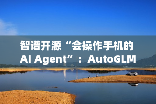 智谱开源“会操作手机的 AI Agent”：AutoGLM