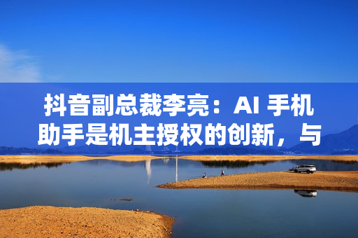 抖音副总裁李亮：AI 手机助手是机主授权的创新，与隐私无关
