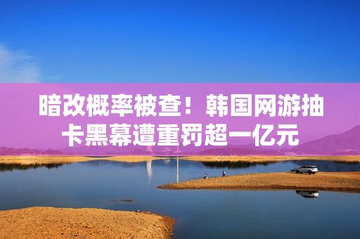 暗改概率被查！韩国网游抽卡黑幕遭重罚超一亿元