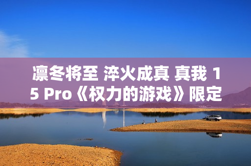 凛冬将至 淬火成真 真我 15 Pro《权力的游戏》限定版今日开售