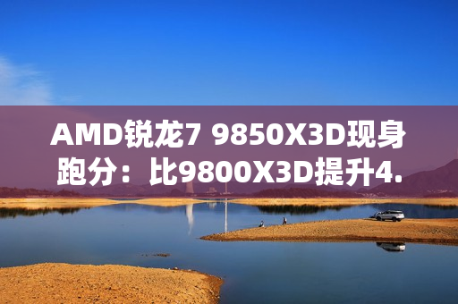 AMD锐龙7 9850X3D现身跑分：比9800X3D提升4.7%