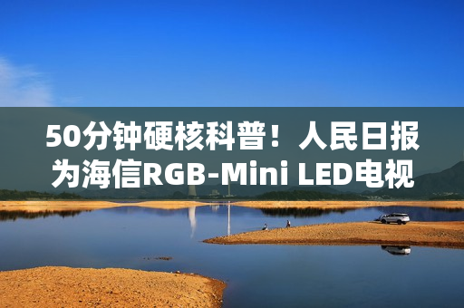50分钟硬核科普！人民日报为海信RGB-Mini LED电视打call：这创新很中国