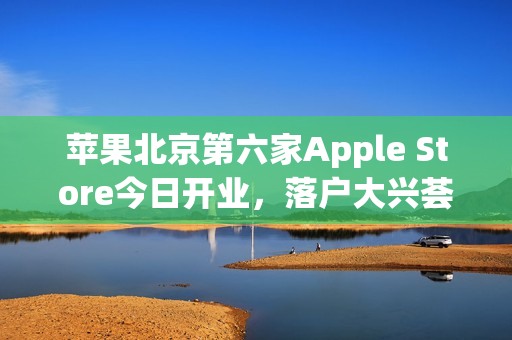 苹果北京第六家Apple Store今日开业，落户大兴荟聚购物中心