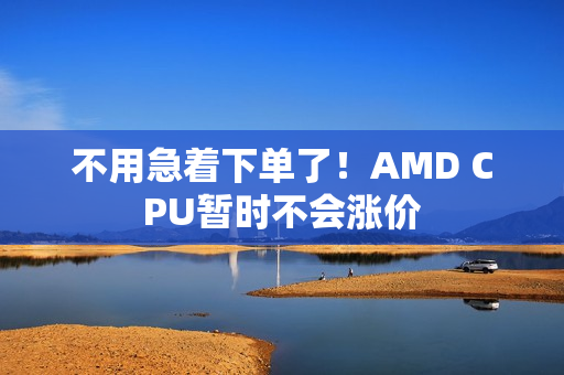 不用急着下单了!AMD CPU暂时不会涨价 不用急着下单了!AMD CPU暂时不会涨价