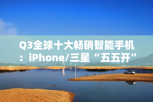 Q3全球十大畅销智能手机：iPhone/三星“五五开” 小米遗憾落榜