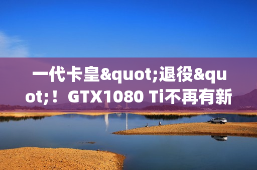 一代卡皇"退役"！GTX1080 Ti不再有新游戏驱动支持更新