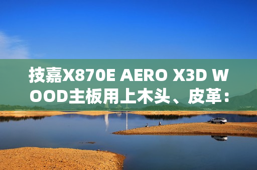 技嘉X870E AERO X3D WOOD主板用上木头、皮革：精美如艺术品