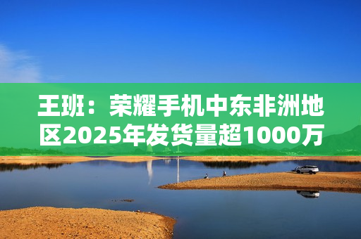 王班：荣耀手机中东非洲地区2025年发货量超1000万台