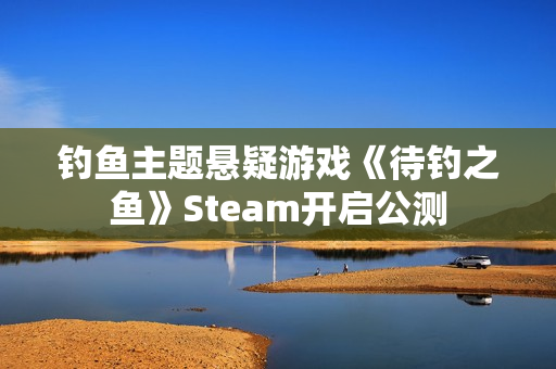 钓鱼主题悬疑游戏《待钓之鱼》Steam开启公测 钓鱼主题悬疑游戏《待钓之鱼》Steam开启公测