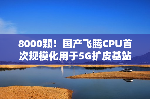 8000颗！国产飞腾CPU首次规模化用于5G扩皮基站：曾规划80核心