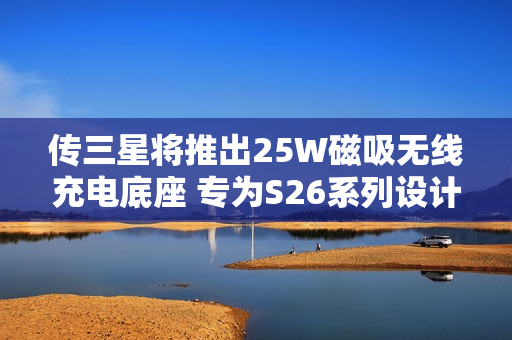 传三星将推出25W磁吸无线充电底座 专为S26系列设计