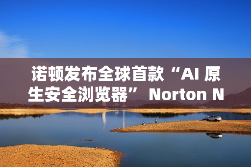 诺顿发布全球首款“AI 原生安全浏览器” Norton Neo