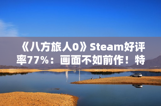 《八方旅人0》Steam好评率77%：画面不如前作！特典缺失