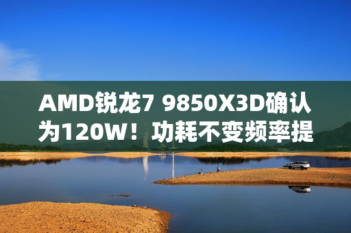 AMD锐龙7 9850X3D确认为120W！功耗不变频率提升