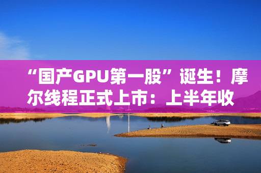 “国产GPU第一股”诞生!摩尔线程正式上市:上半年收入超过去三年总和 “国产GPU第一股”诞生!摩尔线程正式上市:上半年收入超过去三年总和