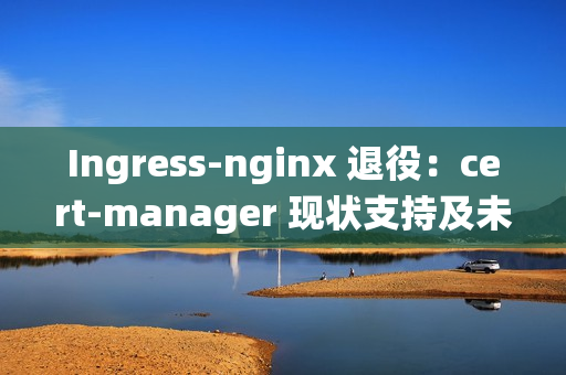 Ingress-nginx 退役：cert-manager 现状支持及未来展望