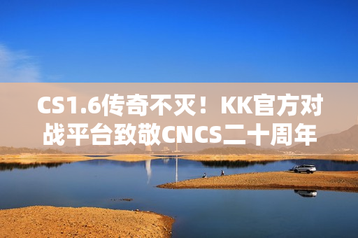 CS1.6传奇不灭!KK官方对战平台致敬CNCS二十周年! CS1.6传奇不灭!KK官方对战平台致敬CNCS二十周年!