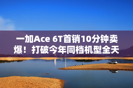 一加Ace 6T首销10分钟卖爆！打破今年同档机型全天销售纪录