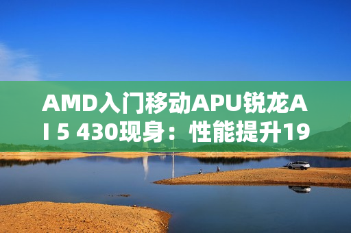 AMD入门移动APU锐龙AI 5 430现身：性能提升19%！