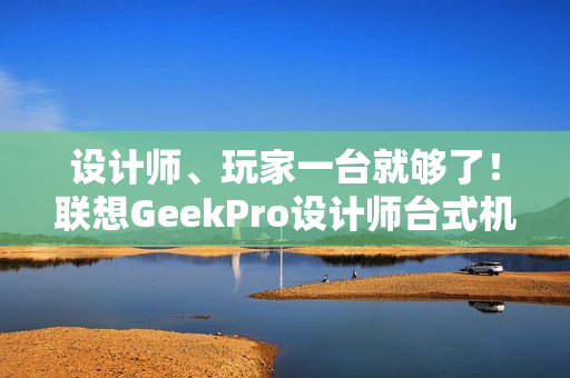 设计师、玩家一台就够了！联想GeekPro设计师台式机图赏