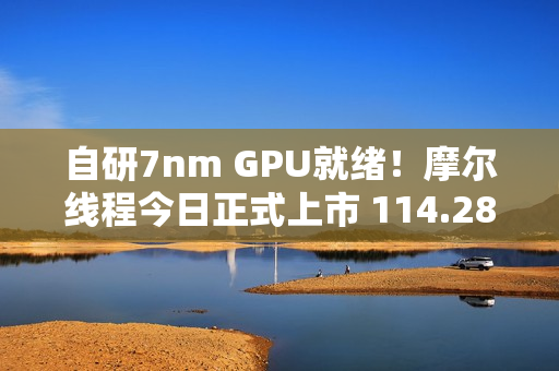 自研7nm GPU就绪！摩尔线程今日正式上市 114.28元/股、中一签能赚多少钱