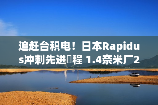追赶台积电！日本Rapidus冲刺先进製程 1.4奈米厂2027年动工