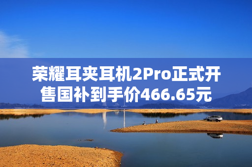 荣耀耳夹耳机2Pro正式开售国补到手价466.65元