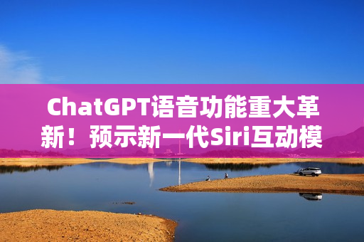 ChatGPT语音功能重大革新！预示新一代Siri互动模式