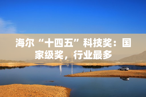 海尔“十四五”科技奖:国家级奖,行业最多 海尔“十四五”科技奖:国家级奖,行业最多