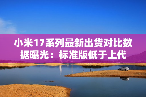 小米17系列最新出货对比数据曝光:标准版低于上代 小米17系列最新出货对比数据曝光:标准版低于上代