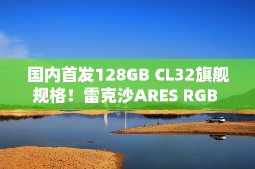 国内首发128GB CL32旗舰规格！雷克沙ARES RGB DDR5 6400新规格发布