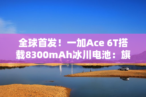 全球首发！一加Ace 6T搭载8300mAh冰川电池：旗舰机型迈入8000+续航时代