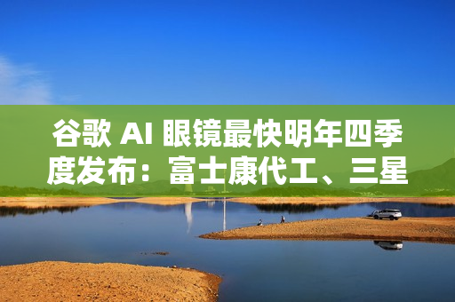 谷歌 AI 眼镜最快明年四季度发布：富士康代工、三星设计