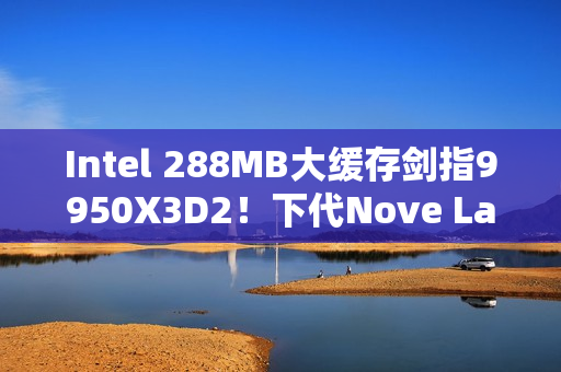 Intel 288MB大缓存剑指9950X3D2！下代Nove Lake-S包含四款bLLC型号