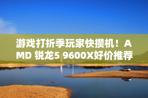 游戏打折季玩家快攒机！AMD 锐龙5 9600X好价推荐
