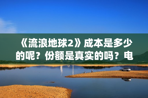 《流浪地球2》成本是多少的呢？份额是真实的吗？电影多少起投呢？(流浪地球2演员表全部名单)