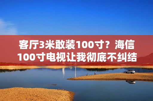 客厅3米敢装100寸？海信100寸电视让我彻底不纠结