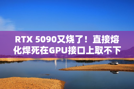 RTX 5090又烧了！直接熔化焊死在GPU接口上取不下来